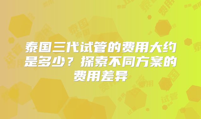 泰国三代试管的费用大约是多少?探索不同方案的费用差异
