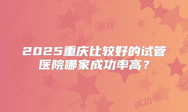 2025重庆比较好的试管医院哪家成功率高？