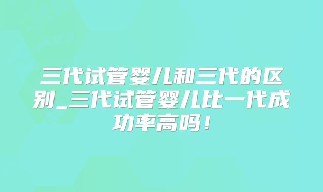 三代试管婴儿和三代的区别_三代试管婴儿比一代成功率高吗！