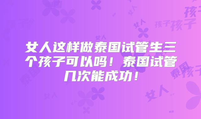女人这样做泰国试管生三个孩子可以吗！泰国试管几次能成功！