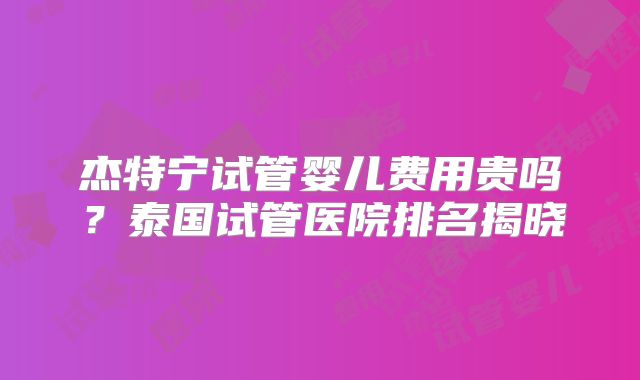 杰特宁试管婴儿费用贵吗？泰国试管医院排名揭晓