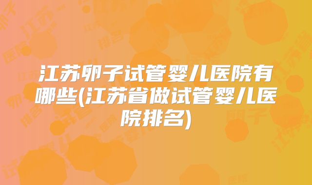 江苏卵子试管婴儿医院有哪些(江苏省做试管婴儿医院排名)