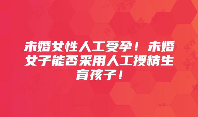 未婚女性人工受孕!未婚女子能否采用人工授精生育孩子!