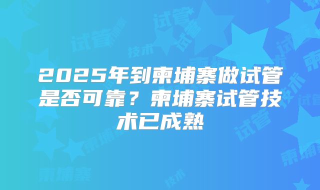 2025年到柬埔寨做试管是否可靠？柬埔寨试管技术已成熟