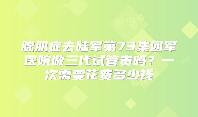 腺肌症去陆军第73集团军医院做三代试管贵吗？一次需要花费多少钱