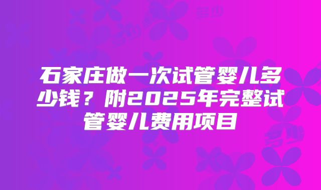 石家庄做一次试管婴儿多少钱?附2025年完整试管婴儿费用项目