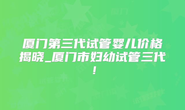 厦门第三代试管婴儿价格揭晓_厦门市妇幼试管三代！
