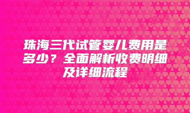 珠海三代试管婴儿费用是多少？全面解析收费明细及详细流程