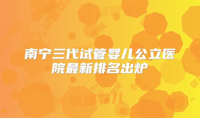 南宁三代试管婴儿公立医院最新排名出炉
