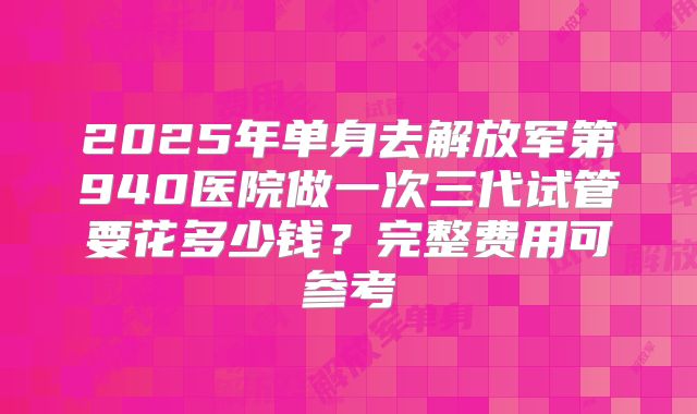 2025年单身去解放军第940医院做一次三代试管要花多少钱？完整费用可参考