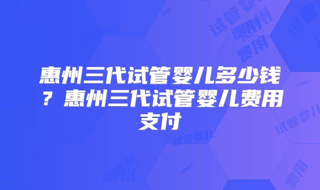 惠州三代试管婴儿多少钱？惠州三代试管婴儿费用支付