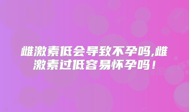雌激素低会导致不孕吗,雌激素过低容易怀孕吗!