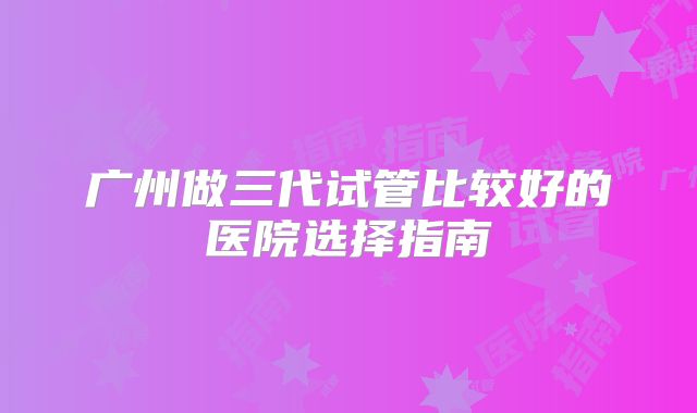 广州做三代试管比较好的医院选择指南
