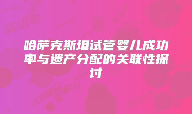 哈萨克斯坦试管婴儿成功率与遗产分配的关联性探讨