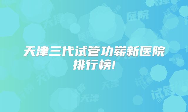天津三代试管功崭新医院排行榜!