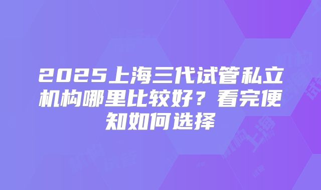 2025上海三代试管私立机构哪里比较好？看完便知如何选择