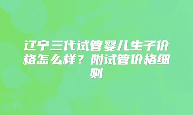 辽宁三代试管婴儿生子价格怎么样?附试管价格细则