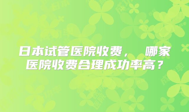 日本试管医院收费, 哪家医院收费合理成功率高?