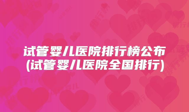 试管婴儿医院排行榜公布(试管婴儿医院全国排行)