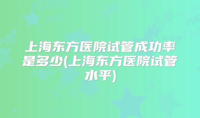 上海东方医院试管成功率是多少(上海东方医院试管水平)