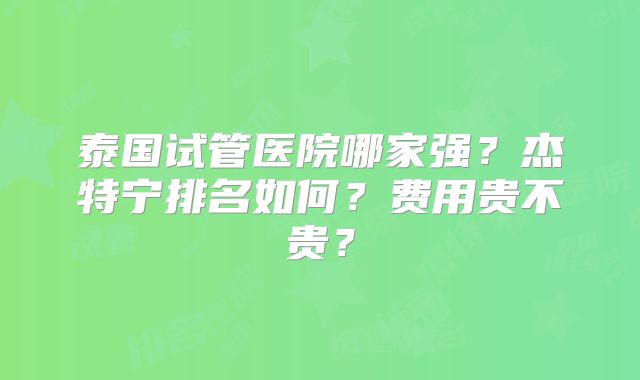 泰国试管医院哪家强?杰特宁排名如何?费用贵不贵?