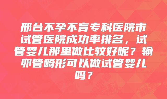邢台不孕不育专科医院市试管医院成功率排名，试管婴儿那里做比较好呢？输卵管畸形可以做试管婴儿吗？