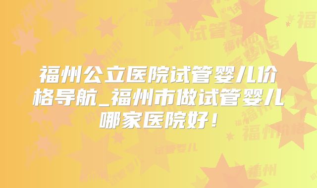福州公立医院试管婴儿价格导航_福州市做试管婴儿哪家医院好！
