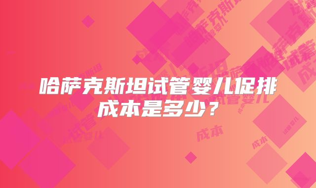哈萨克斯坦试管婴儿促排成本是多少?