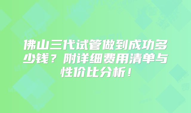 佛山三代试管做到成功多少钱？附详细费用清单与性价比分析！