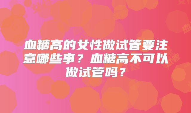 血糖高的女性做试管要注意哪些事?血糖高不可以做试管吗?
