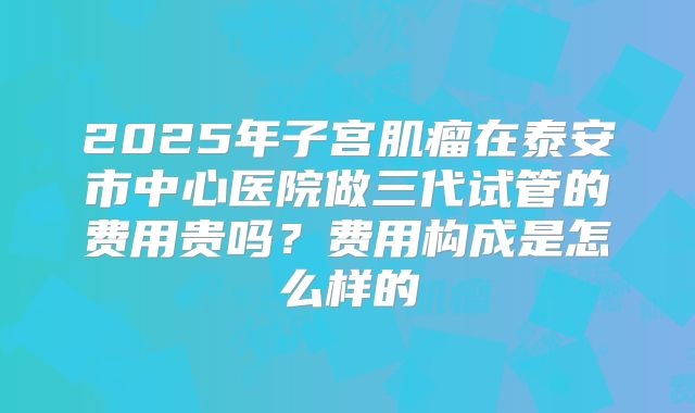 2025年子宫肌瘤在泰安市中心医院做三代试管的费用贵吗?费用构成是怎么样的