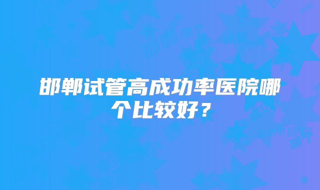 邯郸试管高成功率医院哪个比较好？