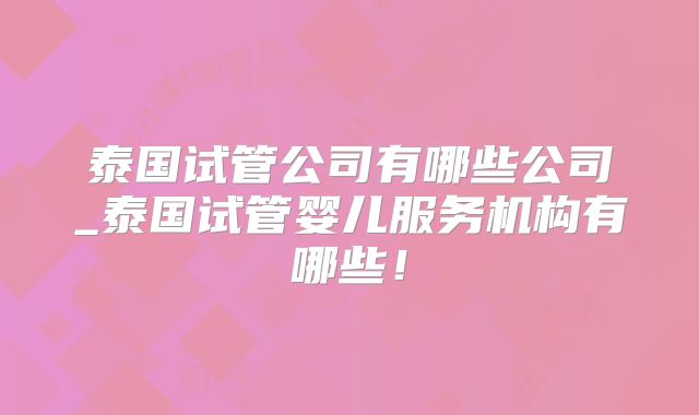泰国试管公司有哪些公司_泰国试管婴儿服务机构有哪些!