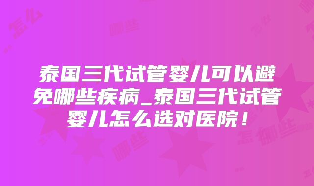 泰国三代试管婴儿可以避免哪些疾病_泰国三代试管婴儿怎么选对医院！