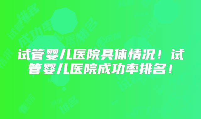 试管婴儿医院具体情况！试管婴儿医院成功率排名！