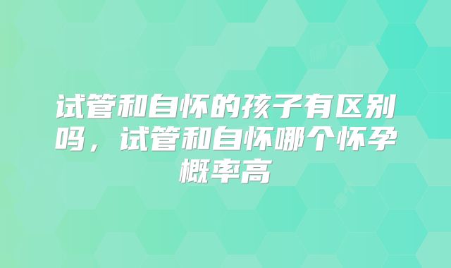 试管和自怀的孩子有区别吗，试管和自怀哪个怀孕概率高