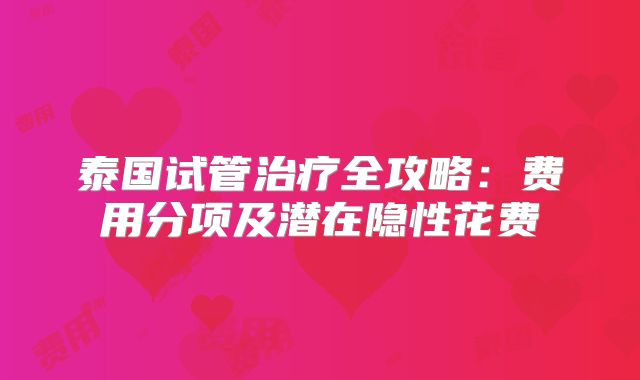 泰国试管治疗全攻略：费用分项及潜在隐性花费