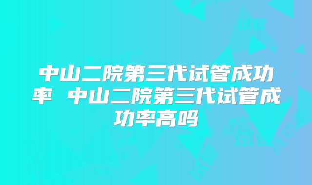 中山二院第三代试管成功率 中山二院第三代试管成功率高吗