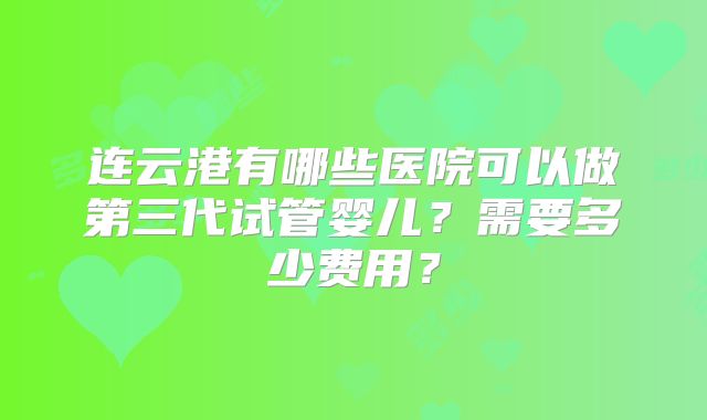 连云港有哪些医院可以做第三代试管婴儿?需要多少费用?