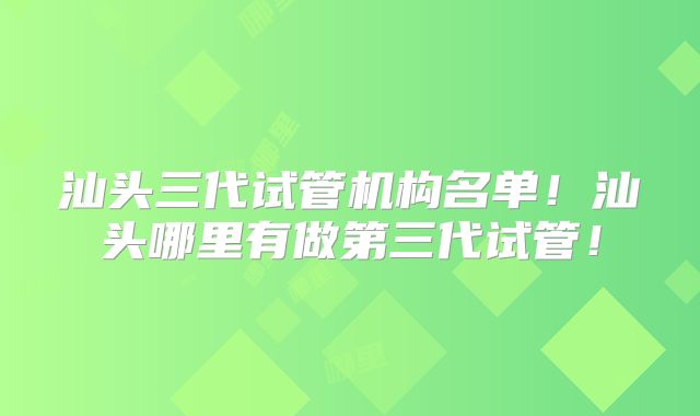 汕头三代试管机构名单！汕头哪里有做第三代试管！