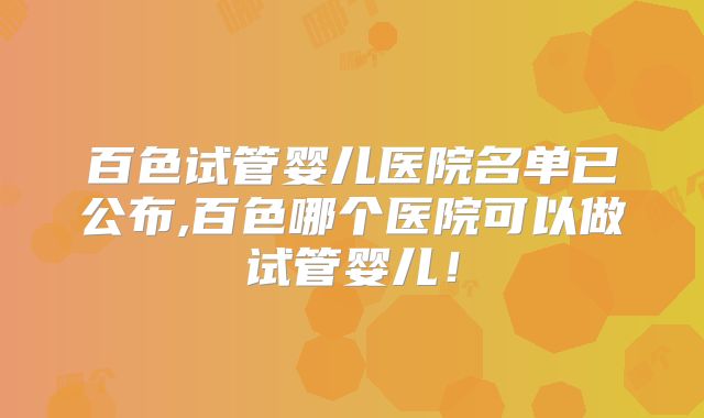 百色试管婴儿医院名单已公布,百色哪个医院可以做试管婴儿！