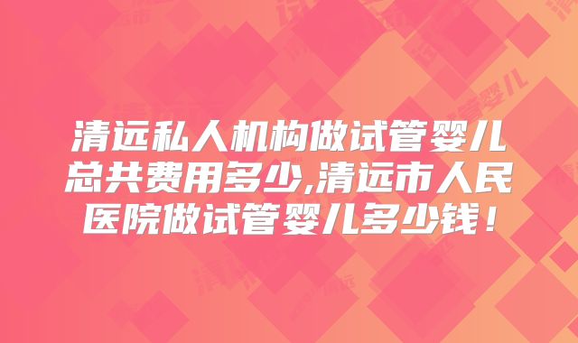 清远私人机构做试管婴儿总共费用多少,清远市人民医院做试管婴儿多少钱！