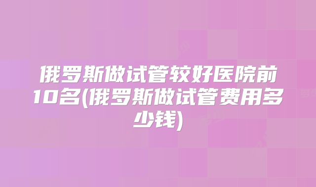 俄罗斯做试管较好医院前10名(俄罗斯做试管费用多少钱)