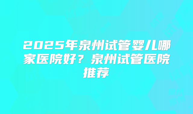 2025年泉州试管婴儿哪家医院好?泉州试管医院推荐