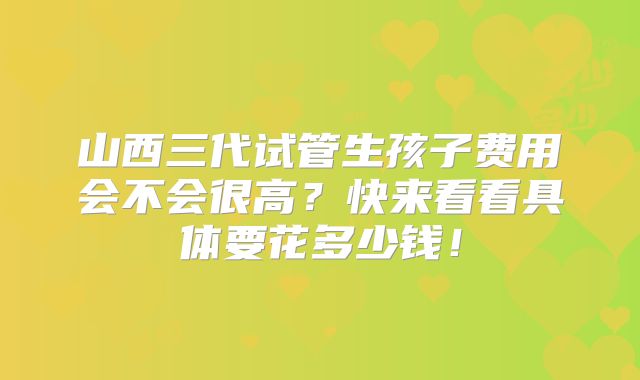 山西三代试管生孩子费用会不会很高?快来看看具体要花多少钱!
