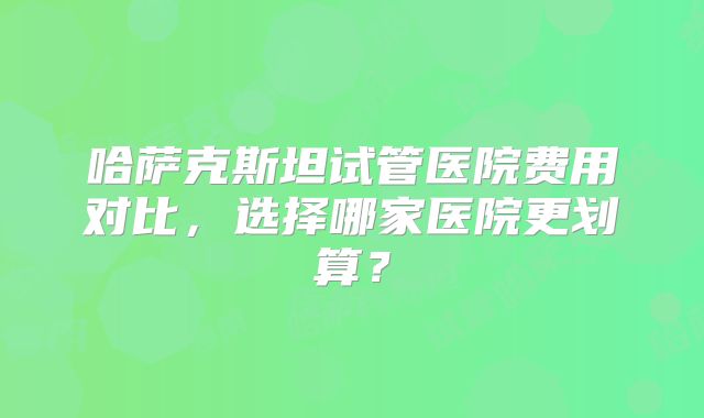 哈萨克斯坦试管医院费用对比,选择哪家医院更划算?