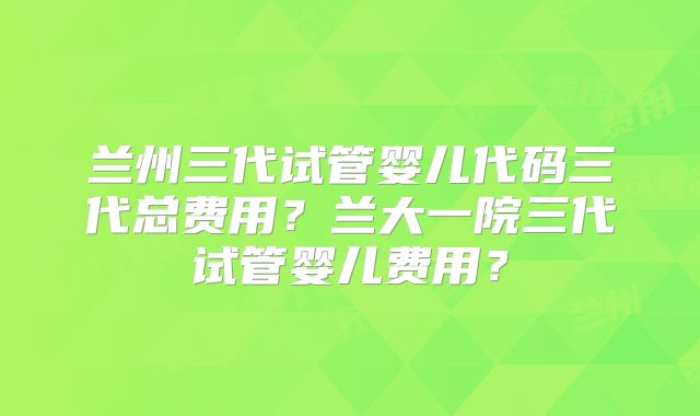 兰州三代试管婴儿代码三代总费用?兰大一院三代试管婴儿费用?