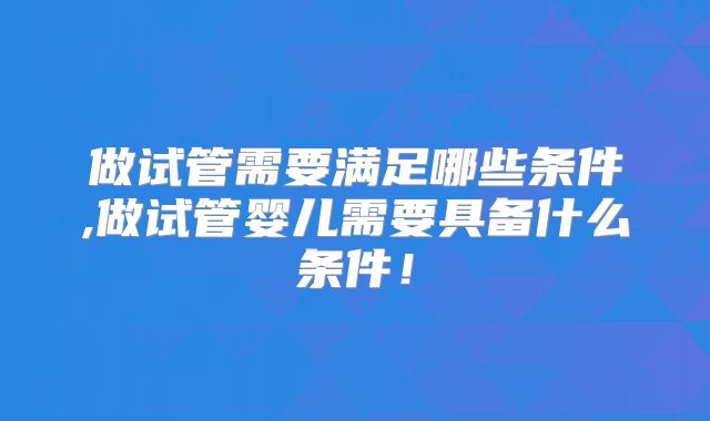 做试管需要满足哪些条件,做试管婴儿需要具备什么条件！