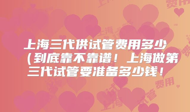 上海三代供试管费用多少(到底靠不靠谱!上海做第三代试管要准备多少钱!