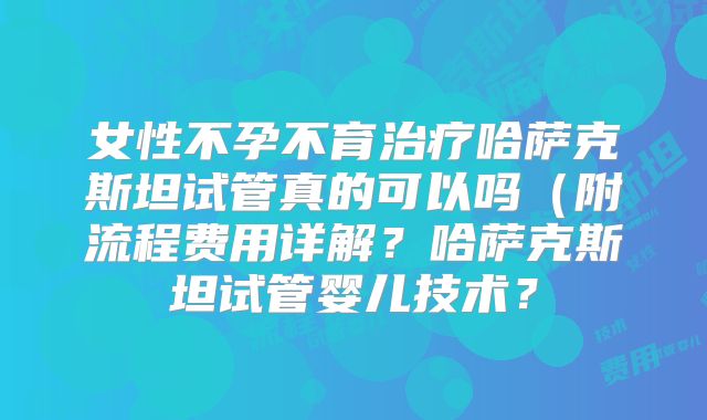 女性不孕不育治疗哈萨克斯坦试管真的可以吗（附流程费用详解？哈萨克斯坦试管婴儿技术？